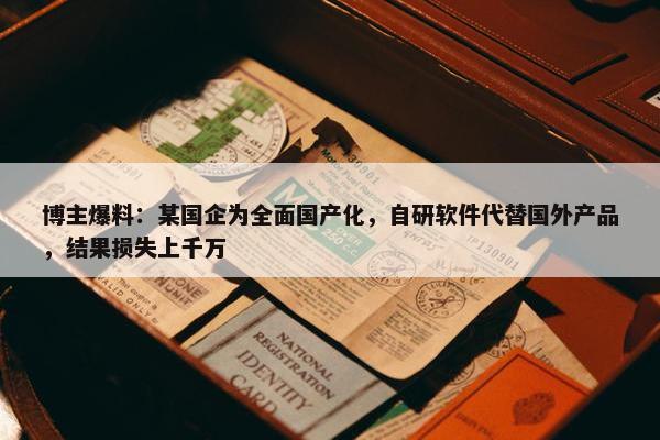 博主爆料：某国企为全面国产化，自研软件代替国外产品，结果损失上千万