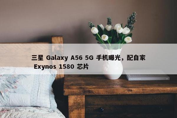 三星 Galaxy A56 5G 手机曝光，配自家 Exynos 1580 芯片