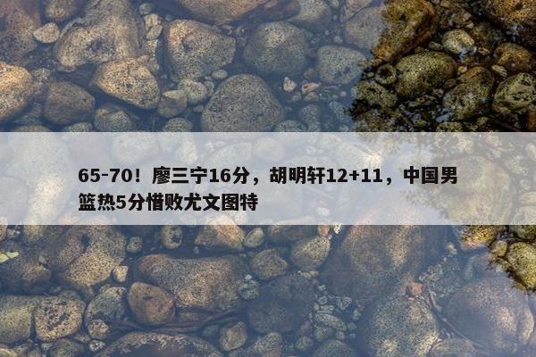 65-70！廖三宁16分，胡明轩12+11，中国男篮热5分惜败尤文图特