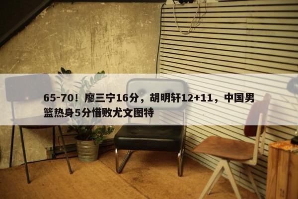 65-70！廖三宁16分，胡明轩12+11，中国男篮热身5分惜败尤文图特