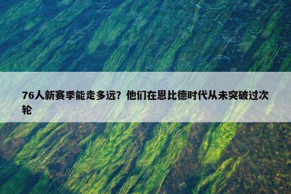 76人新赛季能走多远？他们在恩比德时代从未突破过次轮