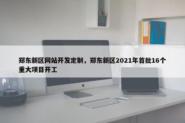 郑东新区网站开发定制，郑东新区2021年首批16个重大项目开工