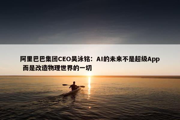 阿里巴巴集团CEO吴泳铭：AI的未来不是超级App 而是改造物理世界的一切