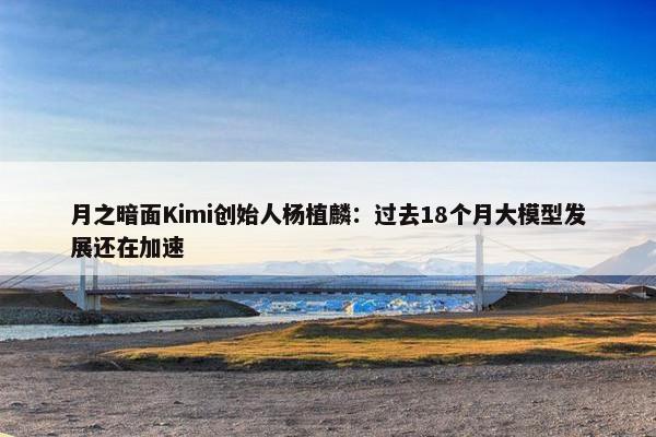 月之暗面Kimi创始人杨植麟：过去18个月大模型发展还在加速