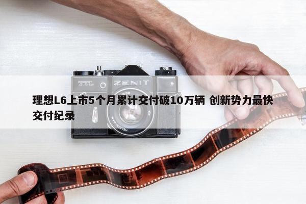 理想L6上市5个月累计交付破10万辆 创新势力最快交付纪录