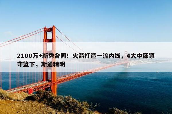 2100万+新秀合同！火箭打造一流内线，4大中锋镇守篮下，斯通精明