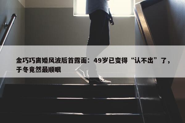 金巧巧离婚风波后首露面：49岁已变得“认不出”了，于冬竟然最顺眼