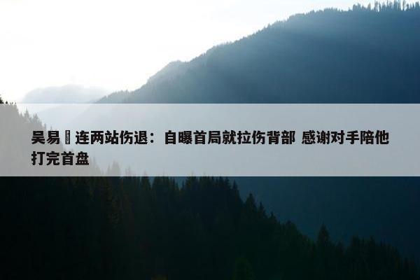 吴易昺连两站伤退：自曝首局就拉伤背部 感谢对手陪他打完首盘