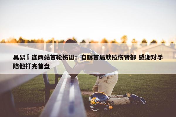 吴易昺连两站首轮伤退：自曝首局就拉伤背部 感谢对手陪他打完首盘