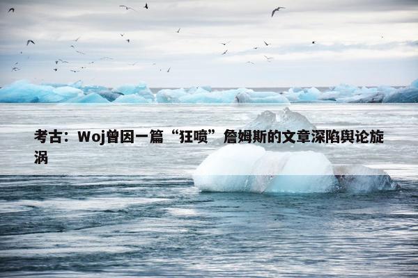 考古：Woj曾因一篇“狂喷”詹姆斯的文章深陷舆论旋涡