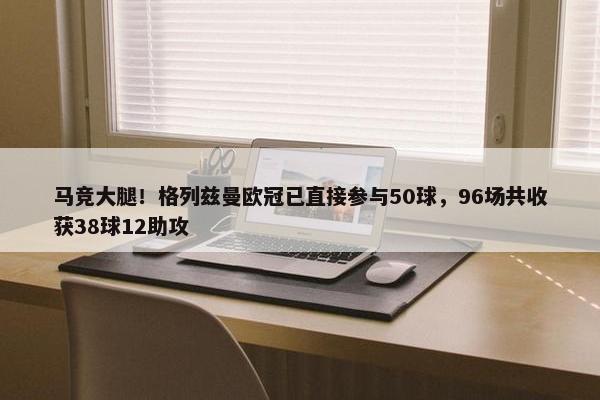 马竞大腿！格列兹曼欧冠已直接参与50球，96场共收获38球12助攻