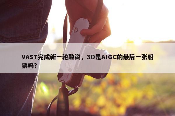 VAST完成新一轮融资，3D是AIGC的最后一张船票吗？