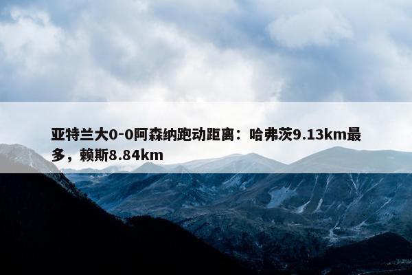 亚特兰大0-0阿森纳跑动距离：哈弗茨9.13km最多，赖斯8.84km