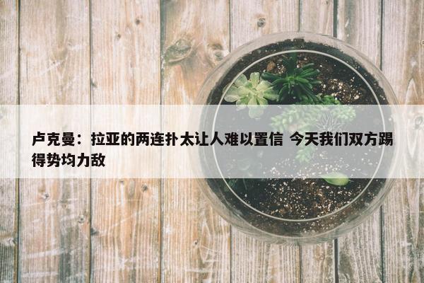 卢克曼：拉亚的两连扑太让人难以置信 今天我们双方踢得势均力敌