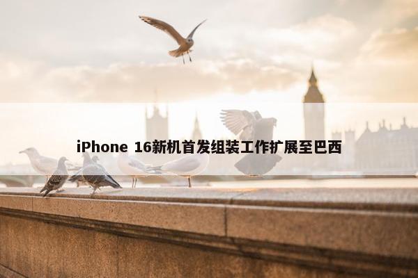 iPhone 16新机首发组装工作扩展至巴西