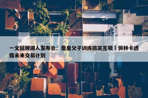 一文回顾湖人发布会：詹皇父子训练搞笑互喷 佩林卡透露未来交易计划