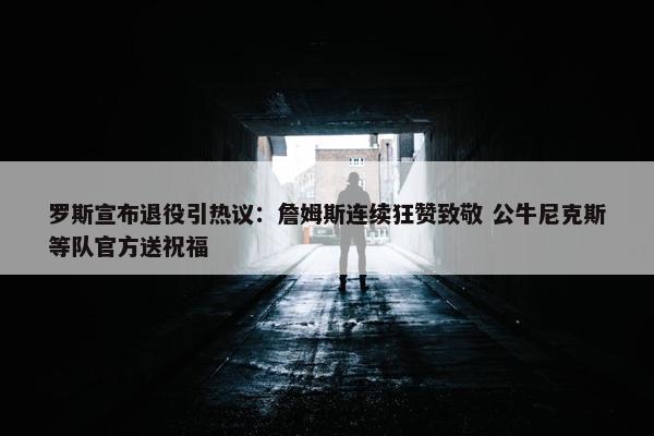 罗斯宣布退役引热议：詹姆斯连续狂赞致敬 公牛尼克斯等队官方送祝福