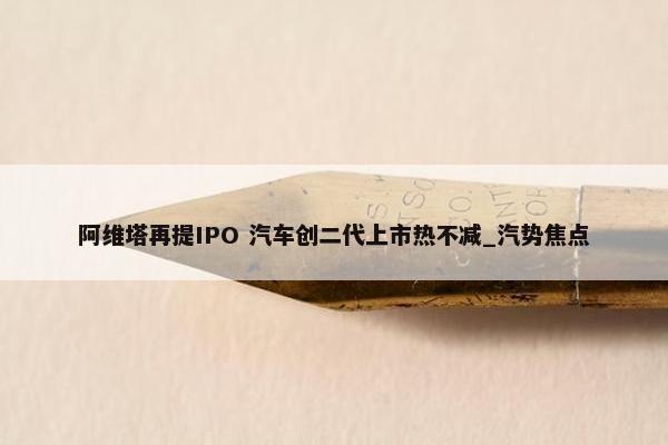 阿维塔再提IPO 汽车创二代上市热不减_汽势焦点