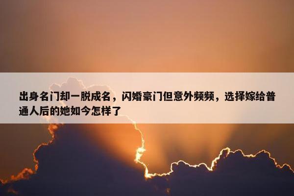 出身名门却一脱成名，闪婚豪门但意外频频，选择嫁给普通人后的她如今怎样了