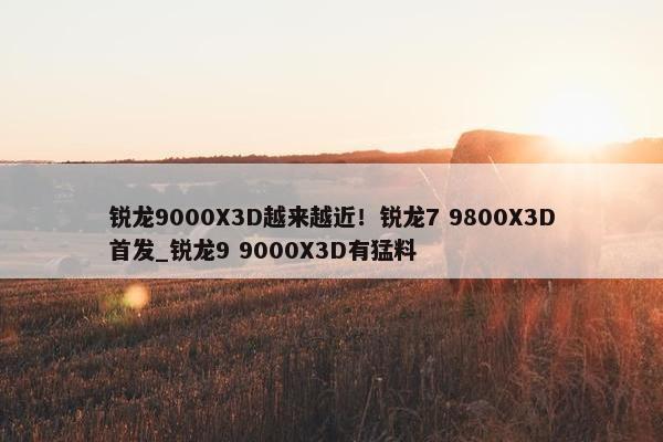 锐龙9000X3D越来越近！锐龙7 9800X3D首发_锐龙9 9000X3D有猛料