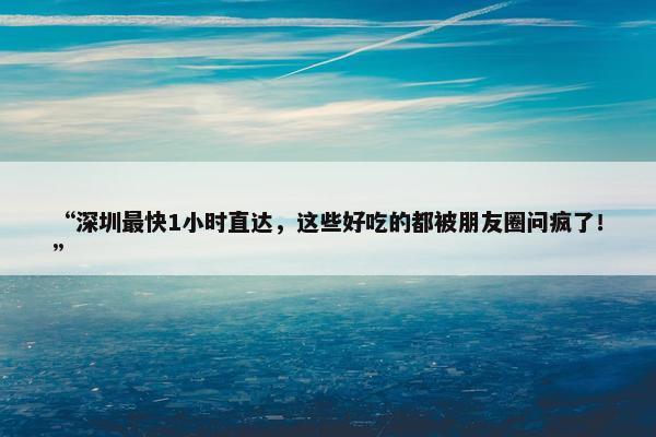 “深圳最快1小时直达，这些好吃的都被朋友圈问疯了！”