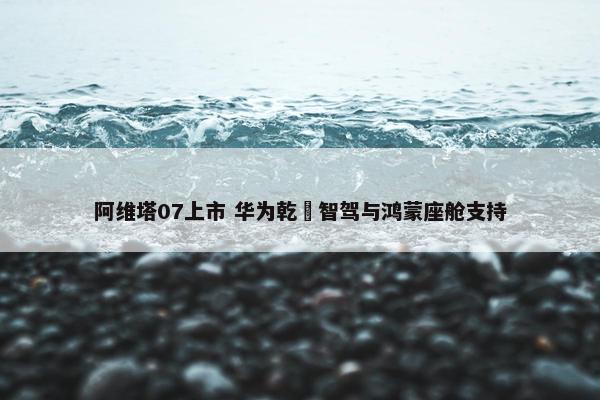 阿维塔07上市 华为乾崑智驾与鸿蒙座舱支持