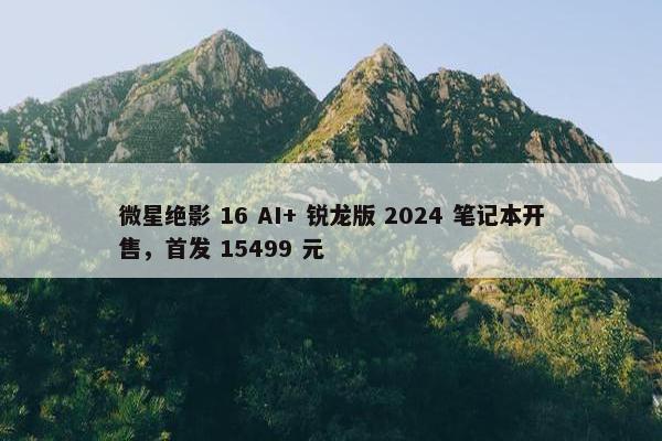 微星绝影 16 AI+ 锐龙版 2024 笔记本开售，首发 15499 元