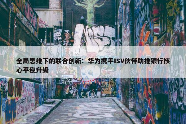 全局思维下的联合创新：华为携手ISV伙伴助推银行核心平稳升级