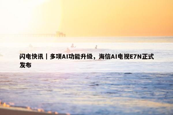 闪电快讯｜多项AI功能升级，海信AI电视E7N正式发布