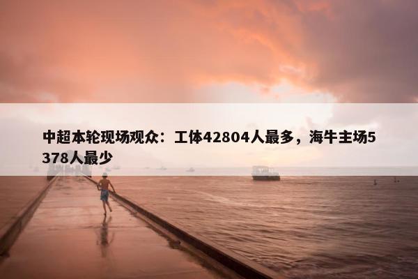 中超本轮现场观众：工体42804人最多，海牛主场5378人最少