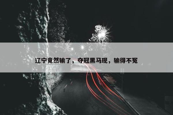 辽宁竟然输了，夺冠黑马现，输得不冤