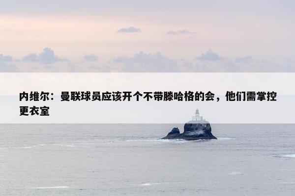 内维尔：曼联球员应该开个不带滕哈格的会，他们需掌控更衣室