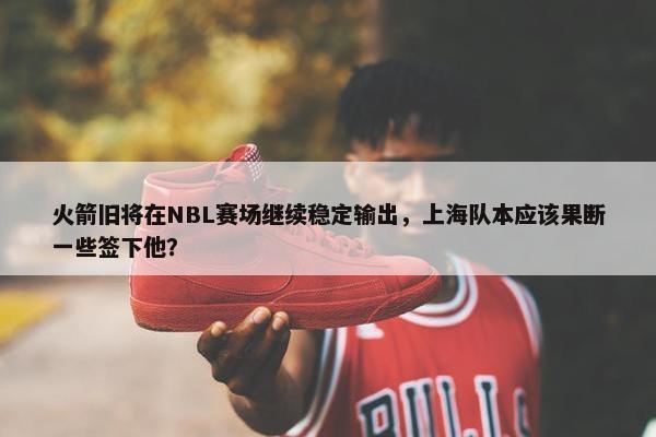 火箭旧将在NBL赛场继续稳定输出，上海队本应该果断一些签下他？