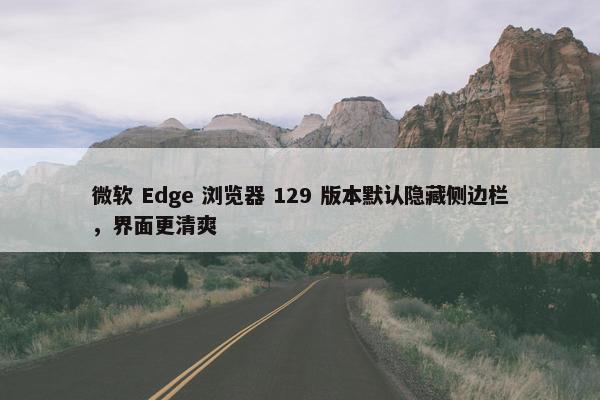 微软 Edge 浏览器 129 版本默认隐藏侧边栏，界面更清爽