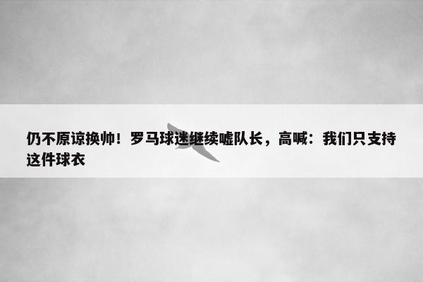 仍不原谅换帅！罗马球迷继续嘘队长，高喊：我们只支持这件球衣