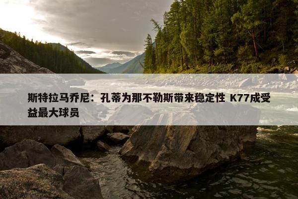 斯特拉马乔尼：孔蒂为那不勒斯带来稳定性 K77成受益最大球员