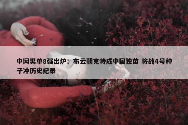 中网男单8强出炉：布云朝克特成中国独苗 将战4号种子冲历史纪录