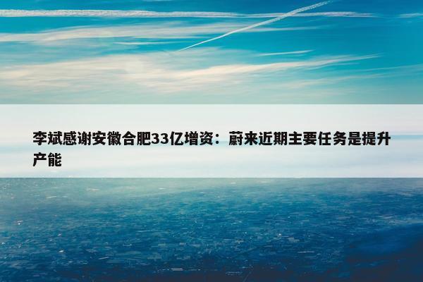 李斌感谢安徽合肥33亿增资：蔚来近期主要任务是提升产能