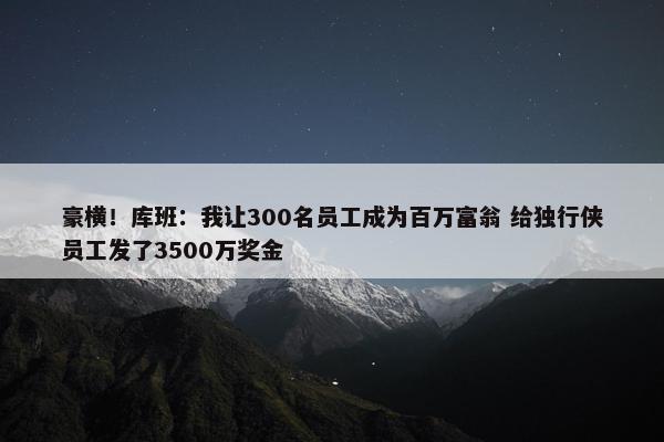 豪横！库班：我让300名员工成为百万富翁 给独行侠员工发了3500万奖金