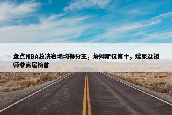 盘点NBA总决赛场均得分王，詹姆斯仅第十，端尿盆祖师爷高居榜首