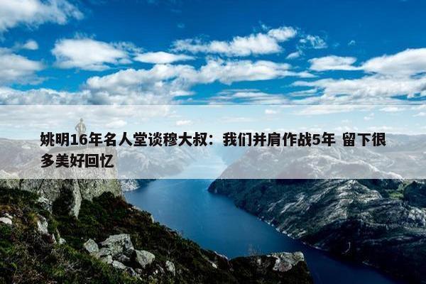 姚明16年名人堂谈穆大叔：我们并肩作战5年 留下很多美好回忆