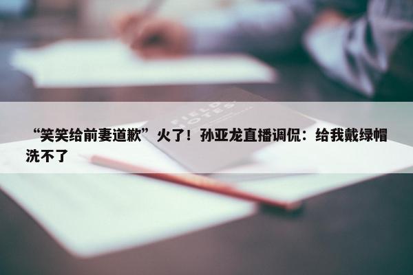 “笑笑给前妻道歉”火了！孙亚龙直播调侃：给我戴绿帽洗不了