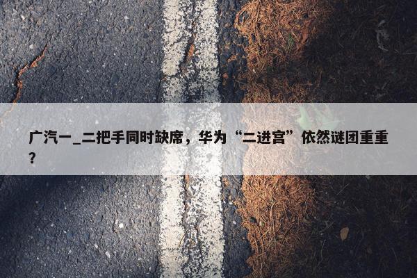 广汽一_二把手同时缺席，华为“二进宫”依然谜团重重？