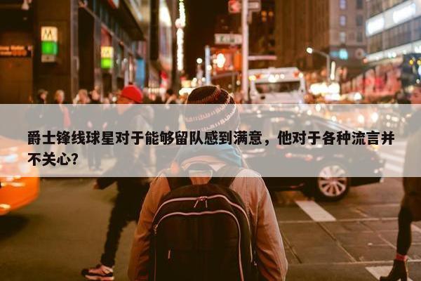 爵士锋线球星对于能够留队感到满意，他对于各种流言并不关心？