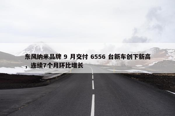 东风纳米品牌 9 月交付 6556 台新车创下新高，连续7个月环比增长