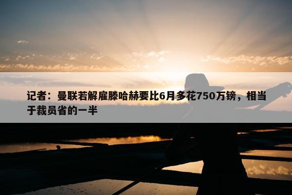 记者：曼联若解雇滕哈赫要比6月多花750万镑，相当于裁员省的一半