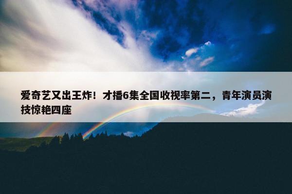 爱奇艺又出王炸！才播6集全国收视率第二，青年演员演技惊艳四座