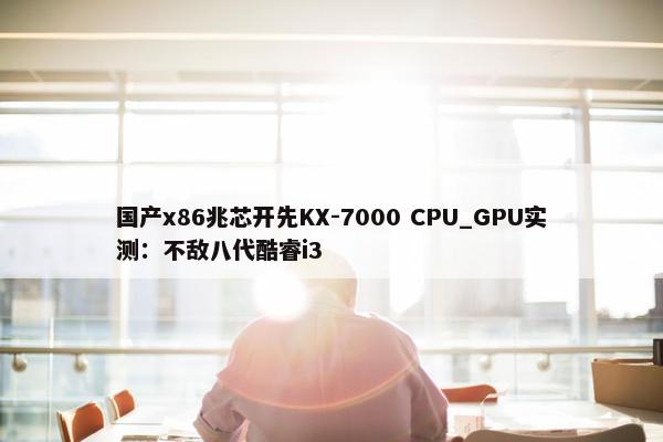 国产x86兆芯开先KX-7000 CPU_GPU实测：不敌八代酷睿i3