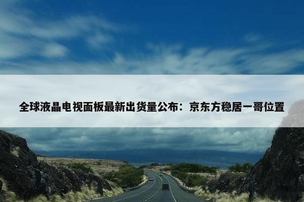 全球液晶电视面板最新出货量公布：京东方稳居一哥位置