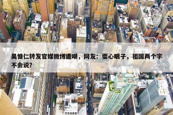 吴慷仁转发官媒微博遭嘲，网友：耍心眼子，祖国两个字不会说？